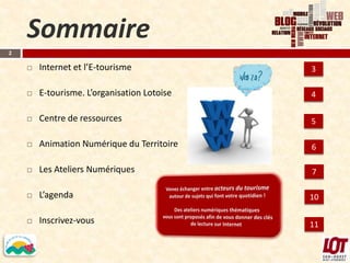 Sommaire
2

       Internet et l’E-tourisme             3

       E-tourisme. L’organisation Lotoise   4

       Centre de ressources                 5

       Animation Numérique du Territoire    6

       Les Ateliers Numériques              7

       L’agenda                             10

       Inscrivez-vous                       11
 