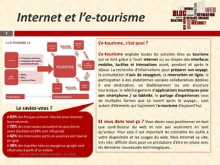 Internet et l’e-tourisme
3

                                                         L’e-tourisme, c’est quoi ?

                                                         L’e-tourisme englobe toutes les activités liées au tourisme
                                                         qui se font grâce à l’outil internet ou au moyen des interfaces
                                                         mobiles, tactiles et interactives avant, pendant et après le
                                                         séjour. La recherche d’informations pour préparer son voyage,
                                                         la consultation d’avis de voyageurs, la réservation en ligne, la
                                                         participation à des plateformes sociales collaboratives dédiées
                                                         à une destination, un établissement ou une structure
                                                         touristique, le téléchargement d’applications touristiques pour
                                                         son smartphone / sa tablette, le partage d’expériences sous
                                                         de multiples formes que ce soient après le voyage… sont
                                                         autant d’éléments qui façonnent l’e-tourisme d’aujourd’hui.
     Le saviez-vous ?
# 82% des français utilisent internet pour réserver
leurs vacances                                           Et vous dans tout ça ? Vous devez vous positionner en tant
# 72% des internautes consultent les avis clients        que contributeur du web et non pas seulement en tant
avant d’acheter et 64% sont influencés                   qu'acteur. Pour cela il est important de connaître les outils à
# 42% des internautes partis en vacances ont réservé     votre disposition et les usages du web. Mais Internet va vite,
en ligne
                                                         très vite; difficile donc pour un prestataire d’être en phase avec
# 38% des requêtes liées au voyage sur google sont
                                                         les dernières nouveautés technologiques…
effectuées à partir d’un mobile
        (source Cabinet Raffour Interactif – oct 2012)
 