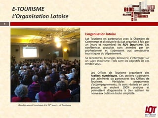 E-TOURISME
    L’Organisation Lotoise
4



                                                         L’organisation lotoise
                                                         Lot Tourisme en partenariat avec la Chambre de
                                                         Commerce et d’Industrie du Lot organise 2 fois par
                                                         an (mars et novembre) les RDV Etourisme. Ces
                                                         conférences gratuites sont animées par un
                                                         professionnel et s’adressent aux prestataires
                                                         touristiques du département.
                                                         Se rencontrer, échanger, découvrir, s’interroger sur
                                                         un sujet etourisme : tels sont les objectifs de ces
                                                         rendez-vous.

                                                         -   Les Offices de Tourisme organisent des
                                                             Ateliers numériques. Ces ateliers s’adressent
                                                             aux adhérents ou partenaires des Offices de
                                                             Tourisme.       Véritables        programmes
                                                             d’accompagnements, ils sont réalisés en petit
                                                             groupe, se veulent 100% pratique et
                                                             permettent d’apprendre à bien utiliser les
                                                             nouveaux outils en toute simplicité.


      Rendez-vous Etourisme à la CCI avec Lot Tourisme
 