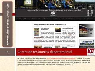 5   Centre de ressources départemental
    Le centre de ressources départemental http://www.tourisme-lot-ressources.com dispose désormais
    d’une entrée spécifique Etourisme où vous pourrez retrouver toutes les informations utiles liées à cette
    thématique (les supports des conférences départementales, une rubrique pour les ANT locaux avec les
    power points présentés lors des ateliers, des tutoriels, un dispositif de veille ….).
 