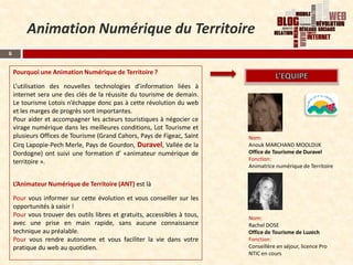 Animation Numérique du Territoire
6


    Pourquoi une Animation Numérique de Territoire ?

    L’utilisation des nouvelles technologies d’information liées à
    internet sera une des clés de la réussite du tourisme de demain.
    Le tourisme Lotois n’échappe donc pas à cette révolution du web
    et les marges de progrès sont importantes.
    Pour aider et accompagner les acteurs touristiques à négocier ce
    virage numérique dans les meilleures conditions, Lot Tourisme et
    plusieurs Offices de Tourisme (Grand Cahors, Pays de Figeac, Saint     Nom:
    Cirq Lapopie-Pech Merle, Pays de Gourdon, Duravel, Vallée de la        Anouk MARCHAND MOOLDIJK
    Dordogne) ont suivi une formation d’ «animateur numérique de           Office de Tourisme de Duravel
    territoire ».                                                          Fonction:
                                                                           Animatrice numérique de Territoire


    L’Animateur Numérique de Territoire (ANT) est là

    Pour vous informer sur cette évolution et vous conseiller sur les
    opportunités à saisir !
    Pour vous trouver des outils libres et gratuits, accessibles à tous,   Nom:
    avec une prise en main rapide, sans aucune connaissance                Rachel DOSE
    technique au préalable.                                                Office de Tourisme de Luzech
    Pour vous rendre autonome et vous faciliter la vie dans votre          Fonction:
    pratique du web au quotidien.                                          Conseillère en séjour, licence Pro
                                                                           NTIC en cours
 
