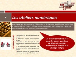 7   Les ateliers numériques
    Vous êtes acteur de tourisme en Vallée du Lot et du Vignoble. Les Offices de Tourisme de
    la Vallée proposent à partir de février en partenariat avec Lot Tourisme un programme
    d’accompagnement des professionnels du tourisme.



                      # Les ateliers ont lieu à la médiathèque de
    INFOS PRATIQUES




                      Duravel
                      # Prévoyez si possible votre ordinateur         Les ateliers permettent de se
                      portable
                      # Apporter un bref descriptif de votre           poser les bonnes questions,
                      établissement et des photos numériques de          de découvrir les outils,
                      qualité.
                      # Le nombre de places étant limité à 8
                                                                      d’améliorer sa visibilité et sa
                      personnes, les ateliers seront reprogrammés           stratégie en ligne
                      si besoin
                      # Vous êtes intéressé par un atelier, mais la
                      date ne vous convient pas ? Contactez-nous.
 
