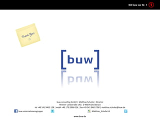 kontakt	
  




                                                                   buw	
  consulKng	
  GmbH	
  |	
  Ma7hias	
  Schulte	
  |	
  Director	
  
                                                                     Rheiner	
  Landstraße	
  195	
  |	
  D-­‐49078	
  Osnabrück	
  
                           tel	
  +49	
  541	
  9462-­‐128	
  |	
  mobil	
  +49	
  173	
  2896-­‐026	
  |	
  fax	
  +49	
  541	
  9462-­‐788	
  |	
  ma7hias.schulte@buw.de	
  
        buw	
  unternehmensgruppe	
                                                                                    Ma7hias_Schulte14	
  

                                                                                          www.buw.de	
  
 
