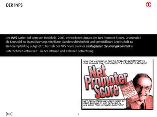 DER iNPS




Der iNPS basiert auf dem von Reichheld, 2003, entwickelten Ansatz des Net Promoter Scores. Ursprünglich
als Kennzahl zur Quantifizierung mittelbarer Kundenzufriedenheit und unmittelbarer Bereitschaft zur
Weiterempfehlung aufgesetzt, hat sich der NPS heute zu einer strategischen Steuerungskennzahl für
Unternehmen entwickelt – in der internen und externen Betrachtung.




                                                       6	
  
 