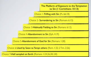 The Platform of Exposure to the Temptation
                                               to Sin (1 Corinthians 10:13)

                                Choice 1-Triﬂing with Sin (Ps. 66:18)

                           Choice 2- Surrendering to Sin (Romans 6:13)

                     Choice 3-Habitually Yielding to Sin (Romans 6:12)

                Choice 4-Abandonment to Sin (Eph. 4:19)

          Choice 5-Abandonment of God for Sin (Romans 1:28)

     Choice 6-Used by Satan to Tempt others (Rom. 1:32; 2 Tim. 2:26)

Choice 7-Hell sampled on Earth (Romans 1:24,26,28; 2:8)
 