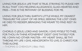 LIVING FOR JESUS A LIFE THAT IS TRUE, STRIVING TO PLEASE HIM
IN ALL THAT I DO,YIELDING ALLEGIANCE, GLAD-HEARTED AND
FREE—THIS IS THE PATHWAY OF BLESSING FOR ME.

LIVING FOR JESUS THRU EARTH’S LITTLE WHILE, MY DEAREST
TREASURE THE LIGHT OF HIS SMILE, SEEKING THE LOST ONES
HE DIED TO REDEEM, BRINGING THE WEARY TO FIND REST IN
HIM.

CHORUS: O JESUS, LORD AND SAVIOR, I GIVE MYSELF TO THEE,
FOR THOU IN THINE ATONEMENT DIDST GIVE THYSELF FOR
ME. I OWN NO OTHER MASTER—MY HEART SHALL BE THY
THRONE: MY LIFE I GIVE, HENCEFORTH TO LIVE, O CHRIST, FOR
THEE ALONE.
—THOMAS O. CHISHOLM (1866-1960)
 
