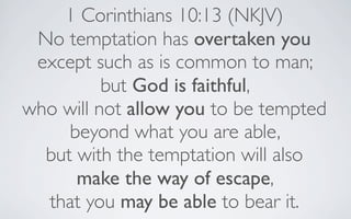 1 Corinthians 10:13 (NKJV)
 No temptation has overtaken you
 except such as is common to man;
          but God is faithful,
who will not allow you to be tempted
     beyond what you are able,
  but with the temptation will also
      make the way of escape,
  that you may be able to bear it.
 