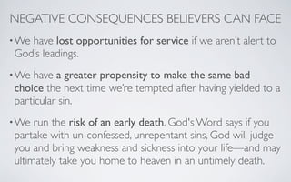 NEGATIVE CONSEQUENCES BELIEVERS CAN FACE
• Wehave lost opportunities for service if we aren’t alert to
 God’s leadings.
• We have a greater propensity to make the same bad
 choice the next time we’re tempted after having yielded to a
 particular sin.
• We  run the risk of an early death. God's Word says if you
 partake with un-confessed, unrepentant sins, God will judge
 you and bring weakness and sickness into your life—and may
 ultimately take you home to heaven in an untimely death.
 