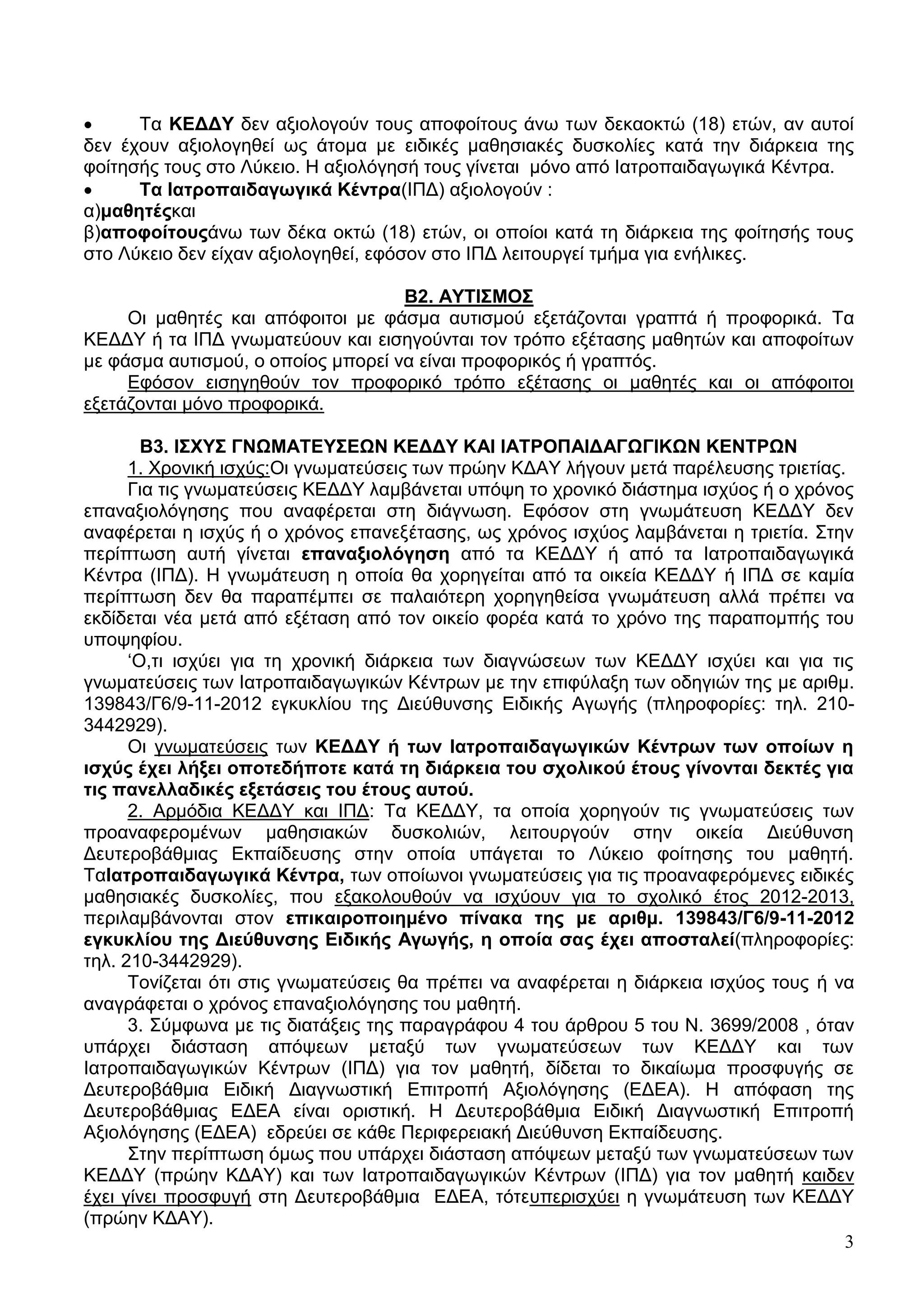      Σα ΚΔΓΓΤ δελ αμηνινγνύλ ηνπο απνθνίηνπο άλσ ησλ δεθανθηώ (18) εηώλ, αλ απηνί
δελ έρνπλ αμηνινγεζεί σο άηνκα κε εηδηθέο καζεζηαθέο δπζθνιίεο θαηά ηελ δηάξθεηα ηεο
θνίηεζήο ηνπο ζην Λύθεην. Ζ αμηνιόγεζή ηνπο γίλεηαη κόλν από Ηαηξνπαηδαγσγηθά Κέληξα.
     Σα Ηαηξνπαηδαγσγηθά Κέληξα(ΗΠΓ) αμηνινγνύλ :
α)καζεηέοθαη
β)απνθνίηνποάλσ ησλ δέθα νθηώ (18) εηώλ, νη νπνίνη θαηά ηε δηάξθεηα ηεο θνίηεζήο ηνπο
ζην Λύθεην δελ είραλ αμηνινγεζεί, εθόζνλ ζην ΗΠΓ ιεηηνπξγεί ηκήκα γηα ελήιηθεο.

                                    Β2. ΑΤΣΗ΢ΜΟ΢
     Οη καζεηέο θαη απόθνηηνη κε θάζκα απηηζκνύ εμεηάδνληαη γξαπηά ή πξνθνξηθά. Σα
ΚΔΓΓΤ ή ηα ΗΠΓ γλσκαηεύνπλ θαη εηζεγνύληαη ηνλ ηξόπν εμέηαζεο καζεηώλ θαη απνθνίησλ
κε θάζκα απηηζκνύ, ν νπνίνο κπνξεί λα είλαη πξνθνξηθόο ή γξαπηόο.
     Δθόζνλ εηζεγεζνύλ ηνλ πξνθνξηθό ηξόπν εμέηαζεο νη καζεηέο θαη νη απόθνηηνη
εμεηάδνληαη κόλν πξνθνξηθά.

        Β3. Η΢ΥΤ΢ ΓΝΩΜΑΣΔΤ΢ΔΩΝ ΚΔΓΓΤ ΚΑΗ ΗΑΣΡΟΠΑΗΓΑΓΩΓΗΚΩΝ ΚΔΝΣΡΩΝ
      1. Υξνληθή ηζρύο:Οη γλσκαηεύζεηο ησλ πξώελ ΚΓΑΤ ιήγνπλ κεηά παξέιεπζεο ηξηεηίαο.
      Γηα ηηο γλσκαηεύζεηο ΚΔΓΓΤ ιακβάλεηαη ππόςε ην ρξνληθό δηάζηεκα ηζρύνο ή ν ρξόλνο
επαλαμηνιόγεζεο πνπ αλαθέξεηαη ζηε δηάγλσζε. Δθόζνλ ζηε γλσκάηεπζε ΚΔΓΓΤ δελ
αλαθέξεηαη ε ηζρύο ή ν ρξόλνο επαλεμέηαζεο, σο ρξόλνο ηζρύνο ιακβάλεηαη ε ηξηεηία. ΢ηελ
πεξίπησζε απηή γίλεηαη επαλαμηνιόγεζε από ηα ΚΔΓΓΤ ή από ηα Ηαηξνπαηδαγσγηθά
Κέληξα (ΗΠΓ). Ζ γλσκάηεπζε ε νπνία ζα ρνξεγείηαη από ηα νηθεία ΚΔΓΓΤ ή ΗΠΓ ζε θακία
πεξίπησζε δελ ζα παξαπέκπεη ζε παιαηόηεξε ρνξεγεζείζα γλσκάηεπζε αιιά πξέπεη λα
εθδίδεηαη λέα κεηά από εμέηαζε από ηνλ νηθείν θνξέα θαηά ην ρξόλν ηεο παξαπνκπήο ηνπ
ππνςεθίνπ.
      ‘Ο,ηη ηζρύεη γηα ηε ρξνληθή δηάξθεηα ησλ δηαγλώζεσλ ησλ ΚΔΓΓΤ ηζρύεη θαη γηα ηηο
γλσκαηεύζεηο ησλ Ηαηξνπαηδαγσγηθώλ Κέληξσλ κε ηελ επηθύιαμε ησλ νδεγηώλ ηεο κε αξηζκ.
139843/Γ6/9-11-2012 εγθπθιίνπ ηεο Γηεύζπλζεο Δηδηθήο Αγσγήο (πιεξνθνξίεο: ηει. 210-
3442929).
      Οη γλσκαηεύζεηο ησλ ΚΔΓΓΤ ή ησλ Ηαηξνπαηδαγσγηθώλ Κέληξσλ ησλ νπνίσλ ε
ηζρύο έρεη ιήμεη νπνηεδήπνηε θαηά ηε δηάξθεηα ηνπ ζρνιηθνύ έηνπο γίλνληαη δεθηέο γηα
ηηο παλειιαδηθέο εμεηάζεηο ηνπ έηνπο απηνύ.
      2. Αξκόδηα ΚΔΓΓΤ θαη ΗΠΓ: Σα ΚΔΓΓΤ, ηα νπνία ρνξεγνύλ ηηο γλσκαηεύζεηο ησλ
πξναλαθεξνκέλσλ καζεζηαθώλ δπζθνιηώλ, ιεηηνπξγνύλ ζηελ νηθεία Γηεύζπλζε
Γεπηεξνβάζκηαο Δθπαίδεπζεο ζηελ νπνία ππάγεηαη ην Λύθεην θνίηεζεο ηνπ καζεηή.
ΣαΗαηξνπαηδαγσγηθά Κέληξα, ησλ νπνίσλνη γλσκαηεύζεηο γηα ηηο πξναλαθεξόκελεο εηδηθέο
καζεζηαθέο δπζθνιίεο, πνπ εμαθνινπζνύλ λα ηζρύνπλ γηα ην ζρνιηθό έηνο 2012-2013,
πεξηιακβάλνληαη ζηνλ επηθαηξνπνηεκέλν πίλαθα ηεο κε αξηζκ. 139843/Γ6/9-11-2012
εγθπθιίνπ ηεο Γηεύζπλζεο Δηδηθήο Αγσγήο, ε νπνία ζαο έρεη απνζηαιεί(πιεξνθνξίεο:
ηει. 210-3442929).
      Σνλίδεηαη όηη ζηηο γλσκαηεύζεηο ζα πξέπεη λα αλαθέξεηαη ε δηάξθεηα ηζρύνο ηνπο ή λα
αλαγξάθεηαη ν ρξόλνο επαλαμηνιόγεζεο ηνπ καζεηή.
      3. ΢ύκθσλα κε ηηο δηαηάμεηο ηεο παξαγξάθνπ 4 ηνπ άξζξνπ 5 ηνπ Ν. 3699/2008 , όηαλ
ππάξρεη δηάζηαζε απόςεσλ κεηαμύ ησλ γλσκαηεύζεσλ ησλ ΚΔΓΓΤ θαη ησλ
Ηαηξνπαηδαγσγηθώλ Κέληξσλ (ΗΠΓ) γηα ηνλ καζεηή, δίδεηαη ην δηθαίσκα πξνζθπγήο ζε
Γεπηεξνβάζκηα Δηδηθή Γηαγλσζηηθή Δπηηξνπή Αμηνιόγεζεο (ΔΓΔΑ). Ζ απόθαζε ηεο
Γεπηεξνβάζκηαο ΔΓΔΑ είλαη νξηζηηθή. Ζ Γεπηεξνβάζκηα Δηδηθή Γηαγλσζηηθή Δπηηξνπή
Αμηνιόγεζεο (ΔΓΔΑ) εδξεύεη ζε θάζε Πεξηθεξεηαθή Γηεύζπλζε Δθπαίδεπζεο.
      ΢ηελ πεξίπησζε όκσο πνπ ππάξρεη δηάζηαζε απόςεσλ κεηαμύ ησλ γλσκαηεύζεσλ ησλ
ΚΔΓΓΤ (πξώελ ΚΓΑΤ) θαη ησλ Ηαηξνπαηδαγσγηθώλ Κέληξσλ (ΗΠΓ) γηα ηνλ καζεηή θαηδελ
έρεη γίλεη πξνζθπγή ζηε Γεπηεξνβάζκηα ΔΓΔΑ, ηόηεππεξηζρύεη ε γλσκάηεπζε ησλ ΚΔΓΓΤ
(πξώελ ΚΓΑΤ).
                                                                                        3
 