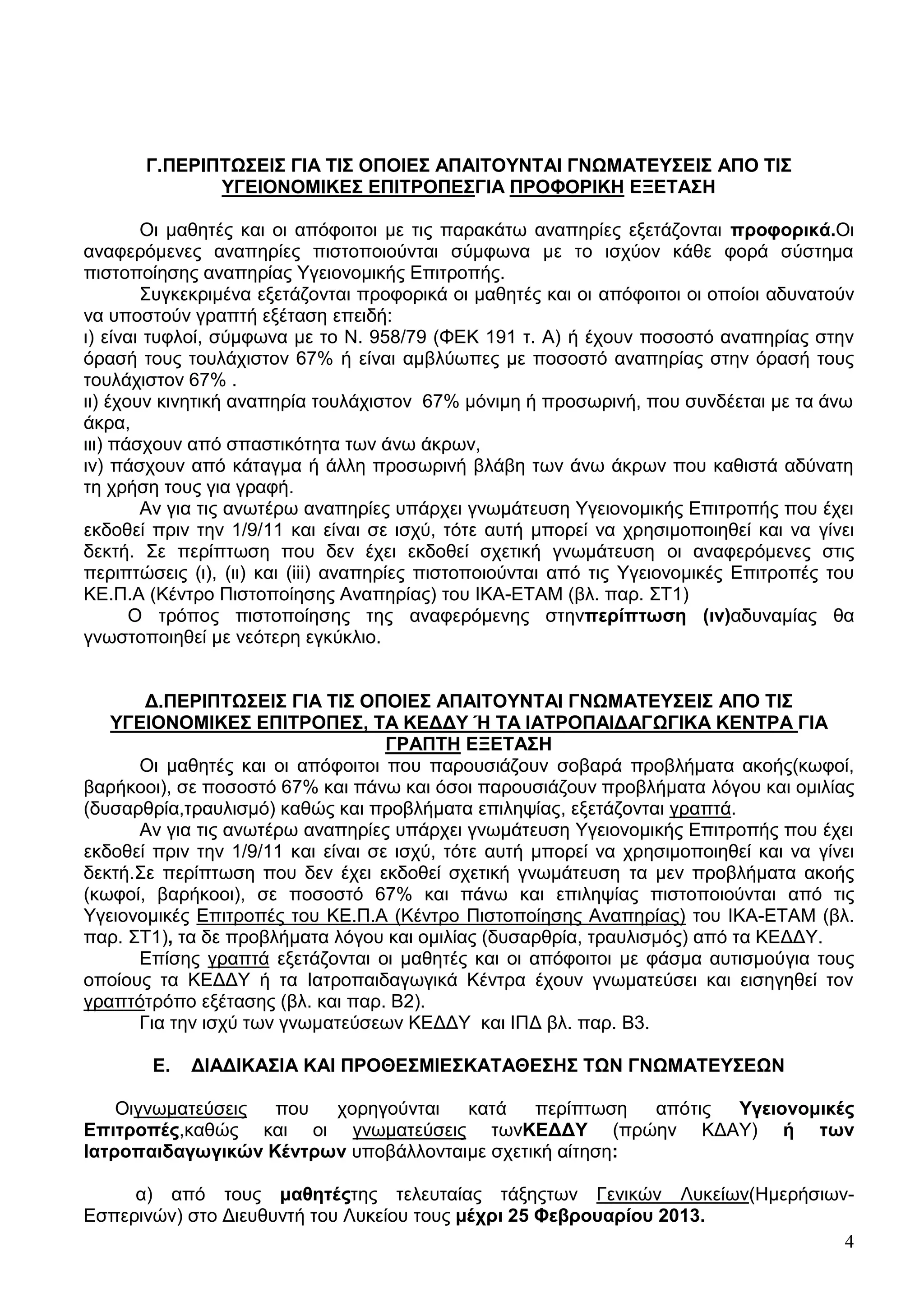 Γ.ΠΔΡΗΠΣΩ΢ΔΗ΢ ΓΗΑ ΣΗ΢ ΟΠΟΗΔ΢ ΑΠΑΗΣΟΤΝΣΑΗ ΓΝΩΜΑΣΔΤ΢ΔΗ΢ ΑΠΟ ΣΗ΢
              ΤΓΔΗΟΝΟΜΗΚΔ΢ ΔΠΗΣΡΟΠΔ΢ΓΗΑ ΠΡΟΦΟΡΗΚΖ ΔΞΔΣΑ΢Ζ

        Οη καζεηέο θαη νη απόθνηηνη κε ηηο παξαθάησ αλαπεξίεο εμεηάδνληαη πξνθνξηθά.Οη
αλαθεξόκελεο αλαπεξίεο πηζηνπνηνύληαη ζύκθσλα κε ην ηζρύνλ θάζε θνξά ζύζηεκα
πηζηνπνίεζεο αλαπεξίαο Τγεηνλνκηθήο Δπηηξνπήο.
        ΢πγθεθξηκέλα εμεηάδνληαη πξνθνξηθά νη καζεηέο θαη νη απόθνηηνη νη νπνίνη αδπλαηνύλ
λα ππνζηνύλ γξαπηή εμέηαζε επεηδή:
η) είλαη ηπθινί, ζύκθσλα κε ην Ν. 958/79 (ΦΔΚ 191 η. Α) ή έρνπλ πνζνζηό αλαπεξίαο ζηελ
όξαζή ηνπο ηνπιάρηζηνλ 67% ή είλαη ακβιύσπεο κε πνζνζηό αλαπεξίαο ζηελ όξαζή ηνπο
ηνπιάρηζηνλ 67% .
ηη) έρνπλ θηλεηηθή αλαπεξία ηνπιάρηζηνλ 67% κόληκε ή πξνζσξηλή, πνπ ζπλδέεηαη κε ηα άλσ
άθξα,
ηηη) πάζρνπλ από ζπαζηηθόηεηα ησλ άλσ άθξσλ,
ηλ) πάζρνπλ από θάηαγκα ή άιιε πξνζσξηλή βιάβε ησλ άλσ άθξσλ πνπ θαζηζηά αδύλαηε
ηε ρξήζε ηνπο γηα γξαθή.
        Αλ γηα ηηο αλσηέξσ αλαπεξίεο ππάξρεη γλσκάηεπζε Τγεηνλνκηθήο Δπηηξνπήο πνπ έρεη
εθδνζεί πξηλ ηελ 1/9/11 θαη είλαη ζε ηζρύ, ηόηε απηή κπνξεί λα ρξεζηκνπνηεζεί θαη λα γίλεη
δεθηή. ΢ε πεξίπησζε πνπ δελ έρεη εθδνζεί ζρεηηθή γλσκάηεπζε νη αλαθεξόκελεο ζηηο
πεξηπηώζεηο (η), (ηη) θαη (iii) αλαπεξίεο πηζηνπνηνύληαη από ηηο Τγεηνλνκηθέο Δπηηξνπέο ηνπ
ΚΔ.Π.Α (Κέληξν Πηζηνπνίεζεο Αλαπεξίαο) ηνπ ΗΚΑ-ΔΣΑΜ (βι. παξ. ΢Σ1)
       Ο ηξόπνο πηζηνπνίεζεο ηεο αλαθεξόκελεο ζηελπεξίπησζε (ηλ)αδπλακίαο ζα
γλσζηνπνηεζεί κε λεόηεξε εγθύθιην.


       Γ.ΠΔΡΗΠΣΩ΢ΔΗ΢ ΓΗΑ ΣΗ΢ ΟΠΟΗΔ΢ ΑΠΑΗΣΟΤΝΣΑΗ ΓΝΩΜΑΣΔΤ΢ΔΗ΢ ΑΠΟ ΣΗ΢
   ΤΓΔΗΟΝΟΜΗΚΔ΢ ΔΠΗΣΡΟΠΔ΢, ΣΑ ΚΔΓΓΤ Ή ΣΑ ΗΑΣΡΟΠΑΗΓΑΓΩΓΗΚΑ ΚΔΝΣΡΑ ΓΗΑ
                                    ΓΡΑΠΣΖ ΔΞΔΣΑ΢Ζ
      Οη καζεηέο θαη νη απόθνηηνη πνπ παξνπζηάδνπλ ζνβαξά πξνβιήκαηα αθνήο(θσθνί,
βαξήθννη), ζε πνζνζηό 67% θαη πάλσ θαη όζνη παξνπζηάδνπλ πξνβιήκαηα ιόγνπ θαη νκηιίαο
(δπζαξζξία,ηξαπιηζκό) θαζώο θαη πξνβιήκαηα επηιεςίαο, εμεηάδνληαη γξαπηά.
      Αλ γηα ηηο αλσηέξσ αλαπεξίεο ππάξρεη γλσκάηεπζε Τγεηνλνκηθήο Δπηηξνπήο πνπ έρεη
εθδνζεί πξηλ ηελ 1/9/11 θαη είλαη ζε ηζρύ, ηόηε απηή κπνξεί λα ρξεζηκνπνηεζεί θαη λα γίλεη
δεθηή.΢ε πεξίπησζε πνπ δελ έρεη εθδνζεί ζρεηηθή γλσκάηεπζε ηα κελ πξνβιήκαηα αθνήο
(θσθνί, βαξήθννη), ζε πνζνζηό 67% θαη πάλσ θαη επηιεςίαο πηζηνπνηνύληαη από ηηο
Τγεηνλνκηθέο Δπηηξνπέο ηνπ ΚΔ.Π.Α (Κέληξν Πηζηνπνίεζεο Αλαπεξίαο) ηνπ ΗΚΑ-ΔΣΑΜ (βι.
παξ. ΢Σ1), ηα δε πξνβιήκαηα ιόγνπ θαη νκηιίαο (δπζαξζξία, ηξαπιηζκόο) από ηα ΚΔΓΓΤ.
      Δπίζεο γξαπηά εμεηάδνληαη νη καζεηέο θαη νη απόθνηηνη κε θάζκα απηηζκνύγηα ηνπο
νπνίνπο ηα ΚΔΓΓΤ ή ηα Ηαηξνπαηδαγσγηθά Κέληξα έρνπλ γλσκαηεύζεη θαη εηζεγεζεί ηνλ
γξαπηόηξόπν εμέηαζεο (βι. θαη παξ. Β2).
      Γηα ηελ ηζρύ ησλ γλσκαηεύζεσλ ΚΔΓΓΤ θαη ΗΠΓ βι. παξ. Β3.

        Δ.   ΓΗΑΓΗΚΑ΢ΗΑ ΚΑΗ ΠΡΟΘΔ΢ΜΗΔ΢ΚΑΣΑΘΔ΢Ζ΢ ΣΩΝ ΓΝΩΜΑΣΔΤ΢ΔΩΝ

    Οηγλσκαηεύζεηο πνπ  ρνξεγνύληαη   θαηά    πεξίπησζε  απόηηο Τγεηνλνκηθέο
Δπηηξνπέο,θαζώο θαη νη γλσκαηεύζεηο ησλΚΔΓΓΤ (πξώελ ΚΓΑΤ) ή ησλ
Ηαηξνπαηδαγσγηθώλ Κέληξσλ ππνβάιινληαηκε ζρεηηθή αίηεζε:

     α) από ηνπο καζεηέοηεο ηειεπηαίαο ηάμεοησλ Γεληθώλ Λπθείσλ(Ζκεξήζησλ-
Δζπεξηλώλ) ζην Γηεπζπληή ηνπ Λπθείνπ ηνπο κέρξη 25 Φεβξνπαξίνπ 2013.
                                                                         4
 