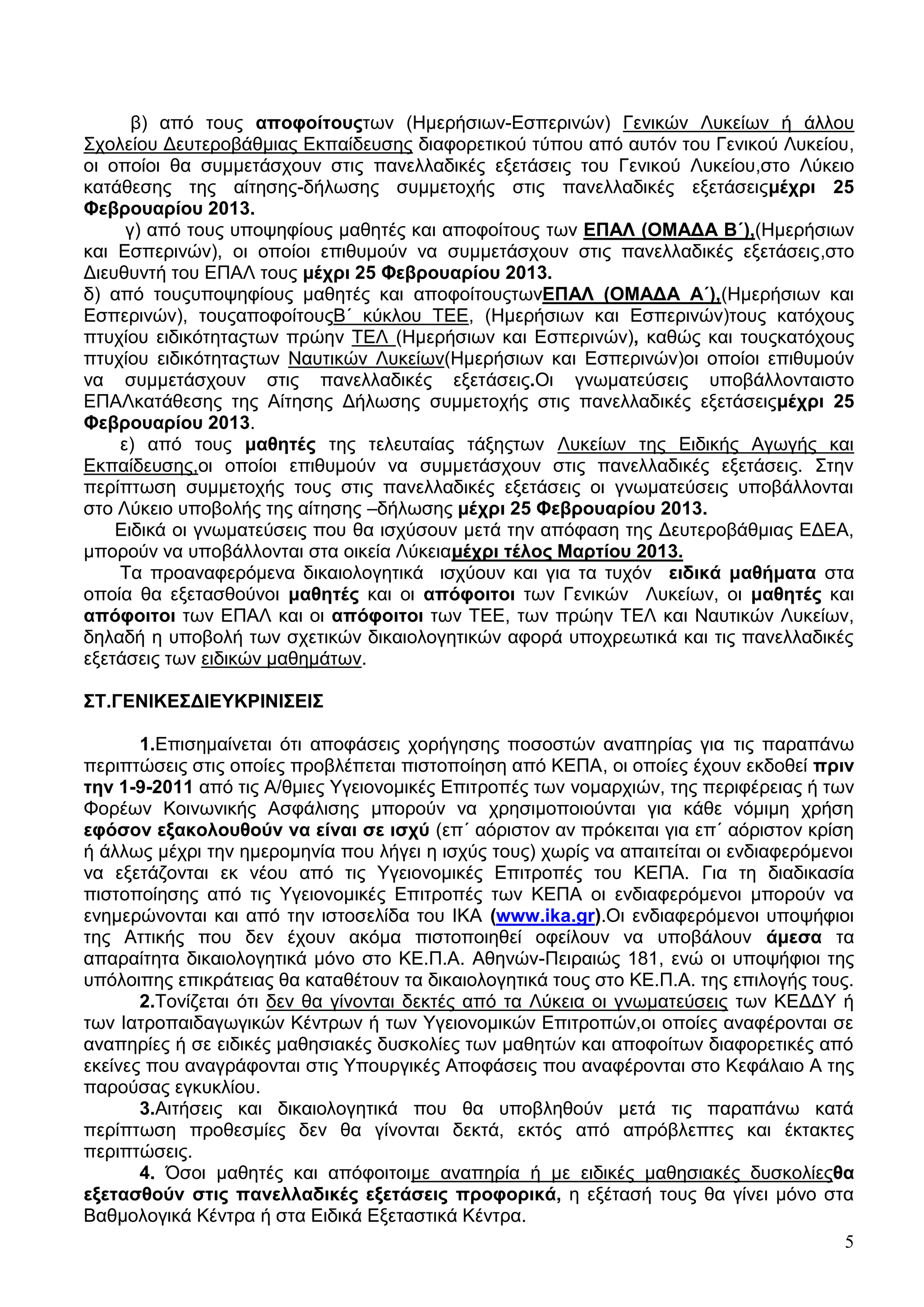 β) από ηνπο απνθνίηνποησλ (Ζκεξήζησλ-Δζπεξηλώλ) Γεληθώλ Λπθείσλ ή άιινπ
΢ρνιείνπ Γεπηεξνβάζκηαο Δθπαίδεπζεο δηαθνξεηηθνύ ηύπνπ από απηόλ ηνπ Γεληθνύ Λπθείνπ,
νη νπνίνη ζα ζπκκεηάζρνπλ ζηηο παλειιαδηθέο εμεηάζεηο ηνπ Γεληθνύ Λπθείνπ,ζην Λύθεην
θαηάζεζεο ηεο αίηεζεο-δήισζεο ζπκκεηνρήο ζηηο παλειιαδηθέο εμεηάζεηοκέρξη 25
Φεβξνπαξίνπ 2013.
     γ) από ηνπο ππνςεθίνπο καζεηέο θαη απνθνίηνπο ησλ ΔΠΑΛ (ΟΜΑΓΑ Β΄),(Ζκεξήζησλ
θαη Δζπεξηλώλ), νη νπνίνη επηζπκνύλ λα ζπκκεηάζρνπλ ζηηο παλειιαδηθέο εμεηάζεηο,ζην
Γηεπζπληή ηνπ ΔΠΑΛ ηνπο κέρξη 25 Φεβξνπαξίνπ 2013.
δ) από ηνποππνςεθίνπο καζεηέο θαη απνθνίηνποησλΔΠΑΛ (ΟΜΑΓΑ Α΄),(Ζκεξήζησλ θαη
Δζπεξηλώλ), ηνποαπνθνίηνποΒ΄ θύθινπ ΣΔΔ, (Ζκεξήζησλ θαη Δζπεξηλώλ)ηνπο θαηόρνπο
πηπρίνπ εηδηθόηεηαοησλ πξώελ ΣΔΛ (Ζκεξήζησλ θαη Δζπεξηλώλ), θαζώο θαη ηνποθαηόρνπο
πηπρίνπ εηδηθόηεηαοησλ Ναπηηθώλ Λπθείσλ(Ζκεξήζησλ θαη Δζπεξηλώλ)νη νπνίνη επηζπκνύλ
λα ζπκκεηάζρνπλ ζηηο παλειιαδηθέο εμεηάζεηο.Οη γλσκαηεύζεηο ππνβάιινληαηζην
ΔΠΑΛθαηάζεζεο ηεο Αίηεζεο Γήισζεο ζπκκεηνρήο ζηηο παλειιαδηθέο εμεηάζεηοκέρξη 25
Φεβξνπαξίνπ 2013.
    ε) από ηνπο καζεηέο ηεο ηειεπηαίαο ηάμεοησλ Λπθείσλ ηεο Δηδηθήο Αγσγήο θαη
Δθπαίδεπζεο,νη νπνίνη επηζπκνύλ λα ζπκκεηάζρνπλ ζηηο παλειιαδηθέο εμεηάζεηο. ΢ηελ
πεξίπησζε ζπκκεηνρήο ηνπο ζηηο παλειιαδηθέο εμεηάζεηο νη γλσκαηεύζεηο ππνβάιινληαη
ζην Λύθεην ππνβνιήο ηεο αίηεζεο –δήισζεο κέρξη 25 Φεβξνπαξίνπ 2013.
    Δηδηθά νη γλσκαηεύζεηο πνπ ζα ηζρύζνπλ κεηά ηελ απόθαζε ηεο Γεπηεξνβάζκηαο ΔΓΔΑ,
κπνξνύλ λα ππνβάιινληαη ζηα νηθεία Λύθεηακέρξη ηέινο Μαξηίνπ 2013.
    Σα πξναλαθεξόκελα δηθαηνινγεηηθά ηζρύνπλ θαη γηα ηα ηπρόλ εηδηθά καζήκαηα ζηα
νπνία ζα εμεηαζζνύλνη καζεηέο θαη νη απόθνηηνη ησλ Γεληθώλ Λπθείσλ, νη καζεηέο θαη
απόθνηηνη ησλ ΔΠΑΛ θαη νη απόθνηηνη ησλ ΣΔΔ, ησλ πξώελ ΣΔΛ θαη Ναπηηθώλ Λπθείσλ,
δειαδή ε ππνβνιή ησλ ζρεηηθώλ δηθαηνινγεηηθώλ αθνξά ππνρξεσηηθά θαη ηηο παλειιαδηθέο
εμεηάζεηο ησλ εηδηθώλ καζεκάησλ.

΢Σ.ΓΔΝΗΚΔ΢ΓΗΔΤΚΡΗΝΗ΢ΔΗ΢

       1.Δπηζεκαίλεηαη όηη απνθάζεηο ρνξήγεζεο πνζνζηώλ αλαπεξίαο γηα ηηο παξαπάλσ
πεξηπηώζεηο ζηηο νπνίεο πξνβιέπεηαη πηζηνπνίεζε από ΚΔΠΑ, νη νπνίεο έρνπλ εθδνζεί πξηλ
ηελ 1-9-2011 από ηηο Α/ζκηεο Τγεηνλνκηθέο Δπηηξνπέο ησλ λνκαξρηώλ, ηεο πεξηθέξεηαο ή ησλ
Φνξέσλ Κνηλσληθήο Αζθάιηζεο κπνξνύλ λα ρξεζηκνπνηνύληαη γηα θάζε λόκηκε ρξήζε
εθόζνλ εμαθνινπζνύλ λα είλαη ζε ηζρύ (επ΄ αόξηζηνλ αλ πξόθεηηαη γηα επ΄ αόξηζηνλ θξίζε
ή άιισο κέρξη ηελ εκεξνκελία πνπ ιήγεη ε ηζρύο ηνπο) ρσξίο λα απαηηείηαη νη ελδηαθεξόκελνη
λα εμεηάδνληαη εθ λένπ από ηηο Τγεηνλνκηθέο Δπηηξνπέο ηνπ ΚΔΠΑ. Γηα ηε δηαδηθαζία
πηζηνπνίεζεο από ηηο Τγεηνλνκηθέο Δπηηξνπέο ησλ ΚΔΠΑ νη ελδηαθεξόκελνη κπνξνύλ λα
ελεκεξώλνληαη θαη από ηελ ηζηνζειίδα ηνπ ΗΚΑ (www.ika.gr).Οη ελδηαθεξόκελνη ππνςήθηνη
ηεο Αηηηθήο πνπ δελ έρνπλ αθόκα πηζηνπνηεζεί νθείινπλ λα ππνβάινπλ άκεζα ηα
απαξαίηεηα δηθαηνινγεηηθά κόλν ζην ΚΔ.Π.Α. Αζελώλ-Πεηξαηώο 181, ελώ νη ππνςήθηνη ηεο
ππόινηπεο επηθξάηεηαο ζα θαηαζέηνπλ ηα δηθαηνινγεηηθά ηνπο ζην ΚΔ.Π.Α. ηεο επηινγήο ηνπο.
       2.Σνλίδεηαη όηη δελ ζα γίλνληαη δεθηέο από ηα Λύθεηα νη γλσκαηεύζεηο ησλ ΚΔΓΓΤ ή
ησλ Ηαηξνπαηδαγσγηθώλ Κέληξσλ ή ησλ Τγεηνλνκηθώλ Δπηηξνπώλ,νη νπνίεο αλαθέξνληαη ζε
αλαπεξίεο ή ζε εηδηθέο καζεζηαθέο δπζθνιίεο ησλ καζεηώλ θαη απνθνίησλ δηαθνξεηηθέο από
εθείλεο πνπ αλαγξάθνληαη ζηηο Τπνπξγηθέο Απνθάζεηο πνπ αλαθέξνληαη ζην Κεθάιαην Α ηεο
παξνύζαο εγθπθιίνπ.
       3.Αηηήζεηο θαη δηθαηνινγεηηθά πνπ ζα ππνβιεζνύλ κεηά ηηο παξαπάλσ θαηά
πεξίπησζε πξνζεζκίεο δελ ζα γίλνληαη δεθηά, εθηόο από απξόβιεπηεο θαη έθηαθηεο
πεξηπηώζεηο.
       4. Όζνη καζεηέο θαη απόθνηηνηκε αλαπεξία ή κε εηδηθέο καζεζηαθέο δπζθνιίεοζα
εμεηαζζνύλ ζηηο παλειιαδηθέο εμεηάζεηο πξνθνξηθά, ε εμέηαζή ηνπο ζα γίλεη κόλν ζηα
Βαζκνινγηθά Κέληξα ή ζηα Δηδηθά Δμεηαζηηθά Κέληξα.
                                                                                         5
 