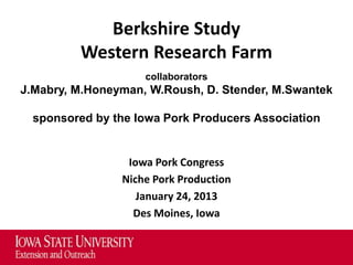 Berkshire Study
          Western Research Farm
                    collaborators
J.Mabry, M.Honeyman, W.Roush, D. Stender, M.Swantek

  sponsored by the Iowa Pork Producers Association


                 Iowa Pork Congress
                Niche Pork Production
                   January 24, 2013
                  Des Moines, Iowa
 