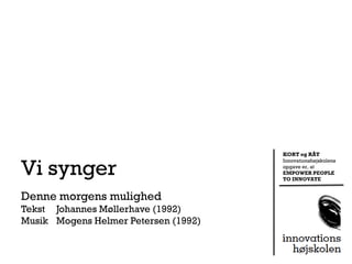 KORT og RÅT


Vi synger
                                      Innovationshøjskolens
                                      opgave er, at
                                      EMPOWER PEOPLE
                                      TO INNOVATE


Denne morgens mulighed
Tekst Johannes Møllerhave (1992)
Musik Mogens Helmer Petersen (1992)
 
