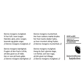 Denne morgens mulighed.          Denne morgens munterhed.
Vi har luft i vore lunger.       Her hvor nattens mørke brydes    KORT og RÅT
                                                                  Innovationshøjskolens
Hænder, øjne, ører, tunger,      her hvor lysets skaber lydes,    opgave er, at
                                                                  EMPOWER PEOPLE
levende og glade unger.          se hvor muntert alting frydes.   TO INNOVATE
//:Denne morgens mulighed.://    //:Denne morgens munterhed.://

Denne morgens kærlighed.         Denne morgens mulighed.
Frugter af den fryd vi så'de,    Hang du fast i glemte dage,
alt blev givet os af nåde.       i en fortid, som kan nage,
Her er svar på livets gåde.      alt blir givet nyt tilbage.
//:Denne morgens kærlighed.://   //:Denne morgens mulighed.://
 