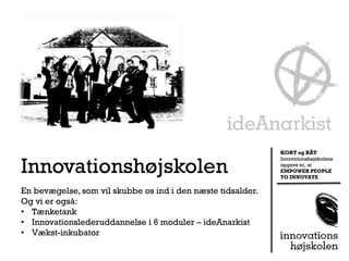 KORT og RÅT


Innovationshøjskolen
                                                             Innovationshøjskolens
                                                             opgave er, at
                                                             EMPOWER PEOPLE
                                                             TO INNOVATE

En bevægelse, som vil skubbe os ind i den næste tidsalder.
Og vi er også:
• Tænketank
• Innovationslederuddannelse i 6 moduler – ideAnarkist
• Vækst-inkubator
 