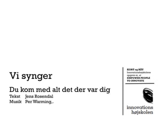 KORT og RÅT


Vi synger
                                 Innovationshøjskolens
                                 opgave er, at
                                 EMPOWER PEOPLE
                                 TO INNOVATE



Du kom med alt det der var dig
Tekst Jens Rosendal
Musik Per Warming,.
 