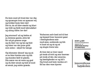 Du kom med alt hvad der var dig
og sprængte hver en spærret vej
og hvilket forår blev det!
Det år, da alt blev stærkt og klart
og vildt og fyldt med tøbrudsfart
og alting råbte: lev det!

Jeg stormed’ ud og købte øl           Vorherren selv bød ind til fest
ja,vintrens gamle, stive føl          og kyssed hver benovet gæst
fór ud på grønne enge                 i kærlighedens sale
                                                                         KORT og RÅT
og du blev var og lys og fuld         med øjne, undrende og blå          Innovationshøjskolens

og håret var det pure guld            vi bare så og så og så             opgave er, at
                                                                         EMPOWER PEOPLE
som solen – skjult for længe          og slugte livets tale:             TO INNOVATE



Og blomster åbned’ sig og så          At livet det er livet værd
at nu blev himlen stor og blå         på trods af tvivl og stor besvær
og stunden født til glæde.            på trods af det, der smerter,
Din næve var så varm og god           og kærligheder er og bli’r
og du blev smuk og fuld af mod        Og hvad end hele verden si’r
så smuk, jeg måtte græde.             Så har den vore hjerter
 