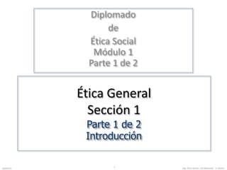 Diplomado 
de 
Ética Social 
Módulo 1 
Parte 1 de 2 
Ética General 
Sección 1 
Parte 1 de 2 
Introducción 
16/04/13 Dip. Ética 1 Social. J.M.MorenoV. E.I.RuízC. 
 
