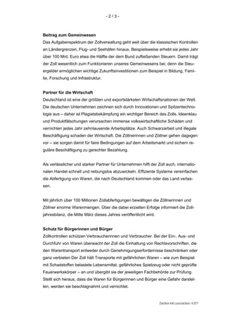 -2/3-



Beitrag zum Gemeinwesen
Das Aufgabenspektrum der Zollverwaltung geht weit über die klassischen Kontrollen
an Ländergrenzen, Flug- und Seehäfen hinaus. Beispielsweise erhebt sie jedes Jahr
über 100 Mrd. Euro etwa die Hälfte der dem Bund zufließenden Steuern. Damit trägt
der Zoll wesentlich zum Funktionieren unseres Gemeinwesens bei, denn die Steu-
ergelder ermöglichen wichtige Zukunftsinvestitionen zum Beispiel in Bildung, Fami-
lie, Forschung und Infrastruktur.


Partner für die Wirtschaft
Deutschland ist eine der größten und exportstärksten Wirtschaftsnationen der Welt.
Die deutschen Unternehmen zeichnen sich durch Innovationen und Spitzentechno-
logie aus – daher ist Plagiatsbekämpfung ein wichtiger Bereich des Zolls. Ideenklau
und Produktfälschungen verursachen immense volkswirtschaftliche Schäden und
vernichten jedes Jahr zehntausende Arbeitsplätze. Auch Schwarzarbeit und illegale
Beschäftigung schaden der Wirtschaft. Die Zöllnerinnen und Zöllner gehen dagegen
vor – sie sorgen damit für faire Bedingungen auf dem Arbeitsmarkt und sichern re-
guläre Beschäftigung zu gerechter Bezahlung.


Als verlässlicher und starker Partner für Unternehmen hilft der Zoll auch, internatio-
nalen Handel schnell und reibungslos abzuwickeln. Effiziente Systeme vereinfachen
die Abfertigung von Waren, die nach Deutschland kommen oder das Land verlas-
sen.


Mit jährlich über 100 Millionen Zollabfertigungen bewältigen die Zöllnerinnen und
Zöllner enorme Warenmengen. Über die dabei erzielten Erfolge informiert die Zoll-
jahresbilanz, die Mitte März dieses Jahres veröffentlicht wird.


Schutz für Bürgerinnen und Bürger
Zollkontrollen schützen Verbraucherinnen und Verbraucher. Bei der Ein-, Aus- und
Durchfuhr von Waren überwacht der Zoll die Einhaltung von Rechtsvorschriften, die
den Warentransport entweder durch Genehmigungserfordernisse beschränken oder
ganz verbieten Der Zoll hält Transporte mit gefährlichen Waren – wie zum Beispiel
mit Schadstoffen belastete Lebensmittel, gefährliches Spielzeug oder nicht geprüfte
Feuerwerkskörper – an und übergibt sie der jeweiligen Fachbehörde zur Prüfung.
Stellt sich heraus, dass die Waren für Bürgerinnen und Bürger eine Gefahr darstel-
len, werden sie beschlagnahmt und vernichtet.



                                                                  Zeichen mit Leerzeichen: 4.071
 