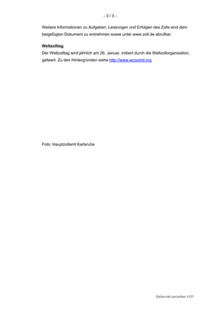 -3/3-

Weitere Informationen zu Aufgaben, Leistungen und Erfolgen des Zolls sind dem
beigefügten Dokument zu entnehmen sowie unter www.zoll.de abrufbar.

Weltzolltag
Der Weltzolltag wird jährlich am 26. Januar, initiiert durch die Weltzollorganisation,
gefeiert. Zu den Hintergründen siehe http://www.wcoomd.org




Foto: Hauptzollamt Karlsruhe




                                                                  Zeichen mit Leerzeichen: 4.071
 