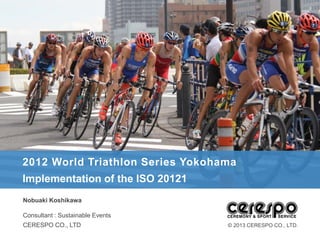 2012 World Triathlon Series Yokohama
Implementation of the ISO 20121
Nobuaki Koshikawa

Consultant : Sustainable Events
CERESPO CO., LTD                  © 2013 CERESPO CO., LTD.
 