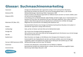 Glossar: Suchmaschinenmarketing
Impression                        Anzeige eines Werbemittels oder organischen Listings in den Suchmaschinen-Resultaten.
                                  Beschreibt das Verhältnis der Benutzer, die auf eine Anzeige geklickt haben, zu der Anzahl
Klickrate (CTR)                   Werbeeinblendungen. Berechnung: Klicks / Impressions x 100
                                  Kosten pro Klick ist das Abrechnungsmodell von AdWords-Search, bei dem nur Kosten anfallen, wenn
Klickpreis (CPC)                  ein User auf eine Anzeige klickt.
                                  Ist der Betrag, den ein Werbetreibender selbst festlegt und damit angibt, was er maximal bereit ist zu
                                  bezahlen für einen Klick. Der tatsächliche CPC kann stark davon abweichen, denn andere Faktoren
                                  spielen in diese Rechnung stark mit rein (Quality Score und Konkurrenz-Umfeld). Die Google-
Maximaler CPC (Max. CPC)          Möglichkeit des automatischen CPC-Bidding sollte deaktiviert sein.
                                  Durchschnittliche Position einer Anzeige innerhalb des Suchmaschinen-Resultats (1-10, wobei 1-3
Position                          oberhalb der organischen Listings stehen können).
Landing Page                      Seite, auf der ein Nutzer nach dem Klick auf ein Werbemittel landet.
Anzeige-URL                       URL, die bei einer Anzeigenschaltung angezeigt wird.
                                  URL, auf die ein User nach einem Klick auf die Anzeige gelenkt wird. Die Domain muss mit der Anzeige-
Ziel-URL                          URL-Domain übereinstimmen.
Quality Score                     Mess-Parameter von Google, um die Relevanz einer Anzeige auf ein Keyword zu messen.
                                  Kostenmodell für den Display-Bereich, bei dem auch Kosten anfallen, wenn eine Anzeige nur
                                  ausgeliefert, jedoch nicht geklickt wird. Dabei wird ein Betrag für die Auslieferung von 1‘000
Cost-per-1000-Impressions (CPM)   Werbeeinblendungen berechnet (vgl. TKP-Modell).
Conversion                        Erreichen eines Werbeziels. Unterscheidet sich von Website zu Website.
                                  Beschreibt das Verhältnis der Website-Nutzer zu denen, die eine Conversion ausgeführt haben.
Conversionrate                    Berechnung: Käufer (Bsp) / Besucher x 100


                                                                                                                                   12
 