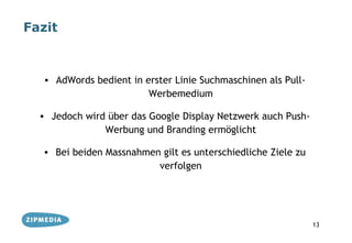 Fazit



  • AdWords bedient in erster Linie Suchmaschinen als Pull-
                        Werbemedium

  • Jedoch wird über das Google Display Netzwerk auch Push-
               Werbung und Branding ermöglicht

  • Bei beiden Massnahmen gilt es unterschiedliche Ziele zu
                         verfolgen




                                                              13
 