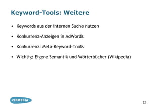 Keyword-Tools: Weitere

• Keywords aus der internen Suche nutzen

• Konkurrenz-Anzeigen in AdWords

• Konkurrenz: Meta-Keyword-Tools

• Wichtig: Eigene Semantik und Wörterbücher (Wikipedia)




                                                          22
 