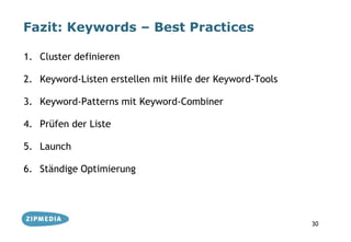 Fazit: Keywords – Best Practices

1. Cluster definieren

2. Keyword-Listen erstellen mit Hilfe der Keyword-Tools

3. Keyword-Patterns mit Keyword-Combiner

4. Prüfen der Liste

5. Launch

6. Ständige Optimierung




                                                          30
 