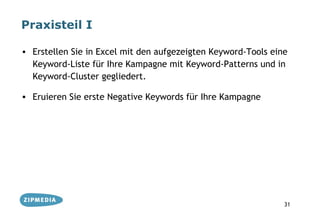 Praxisteil I

• Erstellen Sie in Excel mit den aufgezeigten Keyword-Tools eine
  Keyword-Liste für Ihre Kampagne mit Keyword-Patterns und in
  Keyword-Cluster gegliedert.

• Eruieren Sie erste Negative Keywords für Ihre Kampagne




                                                               31
 