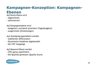 Kampagnen-Konzeption: Kampagnen-
Ebenen
Auf Konto-Ebene wird
- abgerechnet
- administriert

Auf Kampagnenebene wird
- budgetiert und damit priorisiert (Tagesbudgets)!
- ausgerichtet (Einstellungen)

Auf Anzeigengruppenebene werden
- Subthemen differenziert
- Dynamische Headlines abgehandelt
- Der CPC festgelegt

Auf Keyword-Ebene werden
- CPCs genau spezifiziert
- Die Qualität gemessen (Quality Score)



                                                     34
 