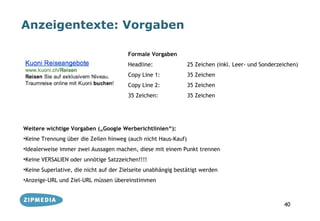 Anzeigentexte: Vorgaben

                                        Formale Vorgaben
                                        Headline:               25 Zeichen (inkl. Leer- und Sonderzeichen)
                                        Copy Line 1:            35 Zeichen
                                        Copy Line 2:            35 Zeichen
                                        35 Zeichen:             35 Zeichen




Weitere wichtige Vorgaben („Google Werberichtlinien“):
•Keine Trennung über die Zeilen hinweg (auch nicht Haus-Kauf)
•Idealerweise immer zwei Aussagen machen, diese mit einem Punkt trennen
•Keine VERSALIEN oder unnötige Satzzeichen!!!!
•Keine Superlative, die nicht auf der Zielseite unabhängig bestätigt werden
•Anzeige-URL und Ziel-URL müssen übereinstimmen



                                                                                                    40
 