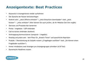 Anzeigentexte: Best Practices
•   Keywords in Anzeigentexte wieder aufnehmen
•   Die Sprache der Nutzer berücksichtigen
•   Konkret sein: „Jetzt Offerte einholen“ /„Jetzt Broschüre downloaden“ statt „jetzt
    klicken“ / „Infos einholen“ (Hier können Sie auch prüfen, ob ihr Website-Ziel Sinn ergibt)
•   Services und Produkte klar benennen
•   Preise / Angebote / USP einbinden
•   Call-to-Action einbinden (konkret)
•   Verknappung kommunizieren (temporär / Angebot)
•   Knackig und präzis sein – kein Platz für „Kreativ-Texte“ und sprachliche Kapriolen
•   Produkt / Dienstleistung als Subjekt nutzen („Fragebogen ausfüllen“ statt „Sie können einen
    Frageboden ausfüllen“)
•   Immer mindestens zwei Anzeigen pro Anzeigengruppe schreiben (A/B-Test)
•   Dynamische Headlines nutzen




                                                                                                  41
 