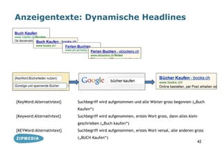 Anzeigentexte: Dynamische Headlines




{KeyWord:Alternativtext}   Suchbegriff wird aufgenommen und alle Wörter gross begonnen („Buch
                           Kaufen“)
{Keyword:Alternativtext}   Suchbegriff wird aufgenommen, erstes Wort gross, dann alles klein
                           geschrieben („Buch kaufen“)
{KEYWord:Alternativtext}   Suchbegriff wird aufgenommen, erstes Wort versal, alle anderen gross
                           („BUCH Kaufen“)
                                                                                           42
 