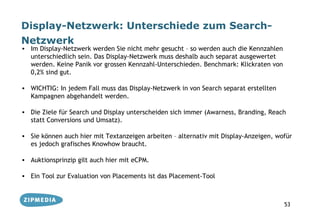 Display-Netzwerk: Unterschiede zum Search-
Netzwerk
• Im Display-Netzwerk werden Sie nicht mehr gesucht – so werden auch die Kennzahlen
  unterschiedlich sein. Das Display-Netzwerk muss deshalb auch separat ausgewertet
  werden. Keine Panik vor grossen Kennzahl-Unterschieden. Benchmark: Klickraten von
  0,2% sind gut.

• WICHTIG: In jedem Fall muss das Display-Netzwerk in von Search separat erstellten
  Kampagnen abgehandelt werden.

• Die Ziele für Search und Display unterscheiden sich immer (Awarness, Branding, Reach
  statt Conversions und Umsatz).

• Sie können auch hier mit Textanzeigen arbeiten – alternativ mit Display-Anzeigen, wofür
  es jedoch grafisches Knowhow braucht.

• Auktionsprinzip gilt auch hier mit eCPM.

• Ein Tool zur Evaluation von Placements ist das Placement-Tool



                                                                                      53
 