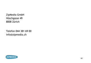 ZipMedia GmbH
Höschgasse 49
8008 Zürich


Telefon 044 381 69 00
info@zipmedia.ch




                        62
 