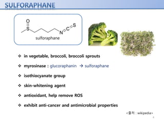 sulforaphane
 in vegetable, broccoli, broccoli sprouts
 myrosinase : glucoraphanin  sulforaphane
 isothiocyanate group
 skin-whitening agent
 antioxidant, help remove ROS
 exhibit anti-cancer and antimicrobial properties
<출처 : wikipedia>
4
 