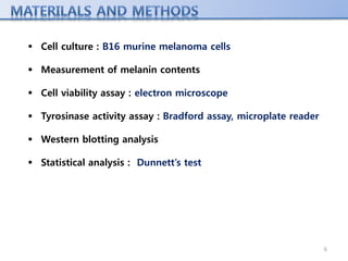  Cell culture : B16 murine melanoma cells
 Measurement of melanin contents
 Cell viability assay : electron microscope
 Tyrosinase activity assay : Bradford assay, microplate reader
 Western blotting analysis
 Statistical analysis : Dunnett’s test
6
 