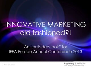 INNOVATIVE MARKETING
      old fashioned?!
                 An “outsiders look” for
         IFEA Europe Annual Conference 2013


Photo: © sxc.hu/ilco
                                  Big Bang & Whisper
                                  Circle of Independent Professionals
 