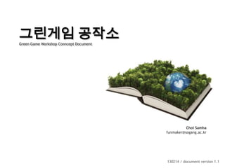 그린게임 공작소
Green Game Workshop Conncept Document




                                                  Choi Samha
                                        funmaker@sogang.ac.kr




                                        130214 / document version 1.1
 