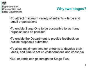 Why two stages?

•To attract maximum variety of entrants – large and
 small organisations

•To enable Stage One to be accessible to as many
 organisations as possible

•To enable the Department to provide feedback on
 outline proposals submitted

•To allow maximum time for entrants to develop their
 ideas, and time to set up collaborations and consortia

•But, entrants can go straight to Stage Two.
                                                          3
 