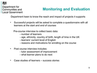 Monitoring and Evaluation
Department keen to know the reach and impact of projects it supports

•   Successful projects will be asked to complete a questionnaire with all
    learners at the start and end of courses

    Pre-course interview to collect basic data:
         - number of learners
         - age, ethnicity, country of birth, length of time in the UK
         - learners’ current level of English
         - reasons and motivations for enrolling on the course

•   Post course interview includes:
         - tutor assessment of improvement
         - what learner plans to do next

•   Case studies of learners – success stories

                                                                             9
 