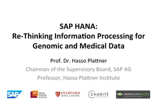 SAP	
  HANA:	
  
Re-­‐Thinking	
  Informa7on	
  Processing	
  for	
  
       Genomic	
  and	
  Medical	
  Data	
  
                Prof.	
  Dr.	
  Hasso	
  Pla,ner	
  
     Chairman	
  of	
  the	
  Supervisory	
  Board,	
  SAP	
  AG	
  
         Professor,	
  Hasso	
  Pla,ner	
  Ins?tute	
  
 