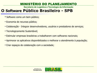 MINISTÉRIO DO PLANEJAMENTO
                     Secretaria de Logística e Tecnologia da Informação

O Software Público Brasileiro - SPB
 
     Software como um bem público;
 
     Economia de recursos público;
 
     Colaboração - Integrar desenvolvedores, usuários e prestadores de serviços;
 
     Tecnologicamente Sustentável;
 
     Estimular empresas brasileiras a trabalharem com softwares nacionais;
 
     Aprimorar os aplicativos disponibilizados e melhorar o atendimento à população;
 
     Criar espaços de colaboração com a sociedade;
 