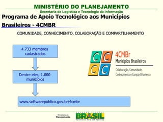 MINISTÉRIO DO PLANEJAMENTO
                Secretaria de Logística e Tecnologia da Informação
Programa de Apoio Tecnológico aos Municípios
Brasileiros - 4CMBR
     COMUNIDADE, CONHECIMENTO, COLABORAÇÃO E COMPARTILHAMENTO



      4.733 membros
        cadastrados




     Dentre eles, 1.000
        municípios




      www.softwarepublico.gov.br/4cmbr
 