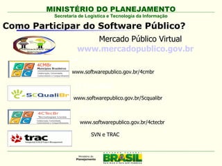 MINISTÉRIO DO PLANEJAMENTO
          Secretaria de Logística e Tecnologia da Informação

Como Participar do Software Público?
                       Mercado Público Virtual
                    www.mercadopublico.gov.br
                 4CMBr
                 www.softwarepublico.gov.br/4cmbr

                  5CQualiBr
                  www.softwarepublico.gov.br/5cqualibr

                     4CTecBr
                     www.softwarepublico.gov.br/4ctecbr

                          SVN e TRAC
 