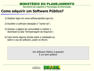 MINISTÉRIO DO PLANEJAMENTO
                   Secretaria de Logística e Tecnologia da Informação

Como adquirir um Software Público?

 1) Realizar login em www.softwarepublico.gov.br;

 2) Escolher o software desejado e “Juntar-se”;

 3) Acessar a página da comunidade e realizar o
    download na aba “Armazenagem de Arquivos”;

 4) Caso tenha alguma dúvida sobre a instalação ou
    sobre o uso do software, poste no fórum.




                             Um Software Público é gratuito!
                                  É um bem público!
 