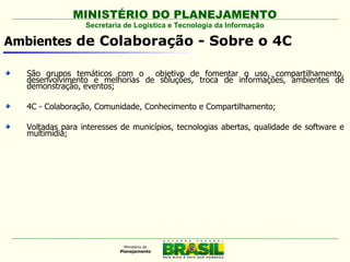 MINISTÉRIO DO PLANEJAMENTO
                 Secretaria de Logística e Tecnologia da Informação

Ambientes de Colaboração - Sobre o 4C

  São grupos temáticos com o objetivo de fomentar o uso, compartilhamento,
  desenvolvimento e melhorias de soluções, troca de informações, ambientes de
  demonstração, eventos;

  4C - Colaboração, Comunidade, Conhecimento e Compartilhamento;

  Voltadas para interesses de municípios, tecnologias abertas, qualidade de software e
  multimídia;
 