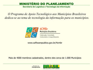 MINISTÉRIO DO PLANEJAMENTO
               Secretaria de Logística e Tecnologia da Informação


  O Programa de Apoio Tecnológico aos Municípios Brasileiros
dedica-se ao tema de tecnologia da informação para os municípios.




                    www.softwarepublico.gov.br/4cmbr




  Mais de 4000 membros cadastrados, dentre eles cerca de 1.000 Municípios
 
