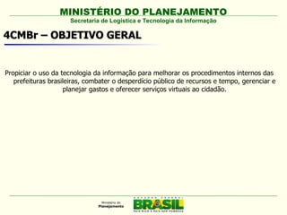 MINISTÉRIO DO PLANEJAMENTO
                     Secretaria de Logística e Tecnologia da Informação

4CMBr – OBJETIVO GERAL


Propiciar o uso da tecnologia da informação para melhorar os procedimentos internos das
   prefeituras brasileiras, combater o desperdício público de recursos e tempo, gerenciar e
                    planejar gastos e oferecer serviços virtuais ao cidadão.
 